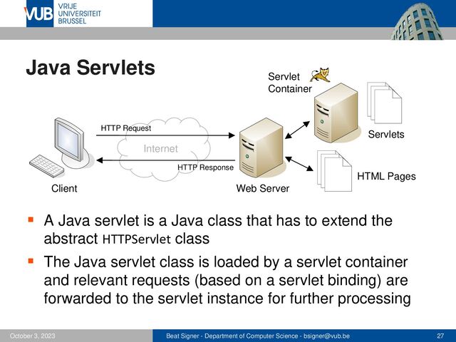 Beat Signer - Department of Computer Science - bsigner@vub.be 27
October 3, 2023
Java Servlets
▪ A Java servlet is a Java class that has to extend the
abstract HTTPServlet class
▪ The Java servlet class is loaded by a servlet container
and relevant requests (based on a servlet binding) are
forwarded to the servlet instance for further processing
Internet
Client Web Server
HTTP Request
HTTP Response
HTML Pages
Servlet
Container
Servlets
