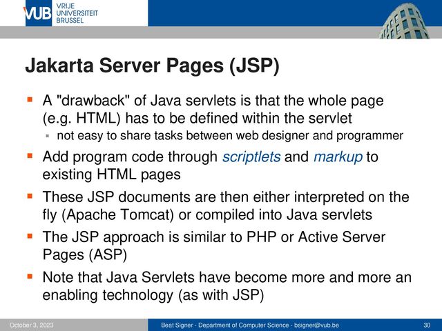 Beat Signer - Department of Computer Science - bsigner@vub.be 30
October 3, 2023
Jakarta Server Pages (JSP)
▪ A "drawback" of Java servlets is that the whole page
(e.g. HTML) has to be defined within the servlet
▪ not easy to share tasks between web designer and programmer
▪ Add program code through scriptlets and markup to
existing HTML pages
▪ These JSP documents are then either interpreted on the
fly (Apache Tomcat) or compiled into Java servlets
▪ The JSP approach is similar to PHP or Active Server
Pages (ASP)
▪ Note that Java Servlets have become more and more an
enabling technology (as with JSP)
