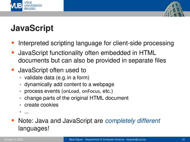 Beat Signer - Department of Computer Science - bsigner@vub.be 31
October 3, 2023
JavaScript
▪ Interpreted scripting language for client-side processing
▪ JavaScript functionality often embedded in HTML
documents but can also be provided in separate files
▪ JavaScript often used to
▪ validate data (e.g. in a form)
▪ dynamically add content to a webpage
▪ process events (onLoad, onFocus, etc.)
▪ change parts of the original HTML document
▪ create cookies
▪ ...
▪ Note: Java and JavaScript are completely different
languages!
