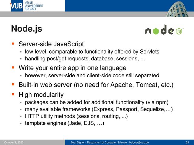 Beat Signer - Department of Computer Science - bsigner@vub.be 33
October 3, 2023
Node.js
▪ Server-side JavaScript
▪ low-level, comparable to functionality offered by Servlets
▪ handling post/get requests, database, sessions, …
▪ Write your entire app in one language
▪ however, server-side and client-side code still separated
▪ Built-in web server (no need for Apache, Tomcat, etc.)
▪ High modularity
▪ packages can be added for additional functionality (via npm)
▪ many available frameworks (Express, Passport, Sequelize,…)
▪ HTTP utility methods (sessions, routing, ...)
▪ template engines (Jade, EJS, …)
