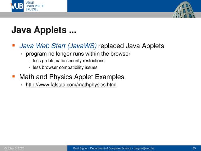 Beat Signer - Department of Computer Science - bsigner@vub.be 35
October 3, 2023
Java Applets ...
▪ Java Web Start (JavaWS) replaced Java Applets
▪ program no longer runs within the browser
- less problematic security restrictions
- less browser compatibility issues
▪ Math and Physics Applet Examples
▪ http://www.falstad.com/mathphysics.html
