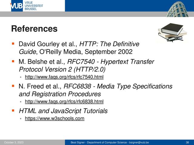 Beat Signer - Department of Computer Science - bsigner@vub.be 38
October 3, 2023
References
▪ David Gourley et al., HTTP: The Definitive
Guide, O'Reilly Media, September 2002
▪ M. Belshe et al., RFC7540 - Hypertext Transfer
Protocol Version 2 (HTTP/2.0)
▪ http://www.faqs.org/rfcs/rfc7540.html
▪ N. Freed et al., RFC6838 - Media Type Specifications
and Registration Procedures
▪ http://www.faqs.org/rfcs/rfc6838.html
▪ HTML and JavaScript Tutorials
▪ https://www.w3schools.com

