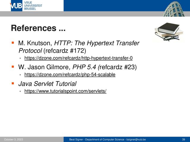 Beat Signer - Department of Computer Science - bsigner@vub.be 39
October 3, 2023
References ...
▪ M. Knutson, HTTP: The Hypertext Transfer
Protocol (refcardz #172)
▪ https://dzone.com/refcardz/http-hypertext-transfer-0
▪ W. Jason Gilmore, PHP 5.4 (refcardz #23)
▪ https://dzone.com/refcardz/php-54-scalable
▪ Java Servlet Tutorial
▪ https://www.tutorialspoint.com/servlets/

