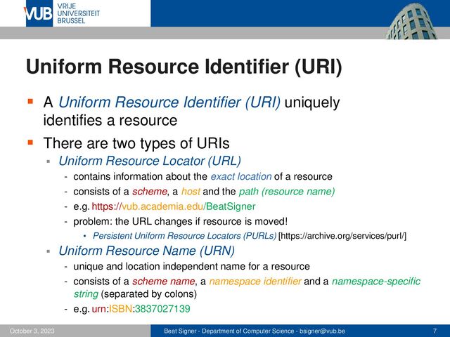 Beat Signer - Department of Computer Science - bsigner@vub.be 7
October 3, 2023
Uniform Resource Identifier (URI)
▪ A Uniform Resource Identifier (URI) uniquely
identifies a resource
▪ There are two types of URIs
▪ Uniform Resource Locator (URL)
- contains information about the exact location of a resource
- consists of a scheme, a host and the path (resource name)
- e.g. https://vub.academia.edu/BeatSigner
- problem: the URL changes if resource is moved!
• Persistent Uniform Resource Locators (PURLs) [https://archive.org/services/purl/]
▪ Uniform Resource Name (URN)
- unique and location independent name for a resource
- consists of a scheme name, a namespace identifier and a namespace-specific
string (separated by colons)
- e.g. urn:ISBN:3837027139
