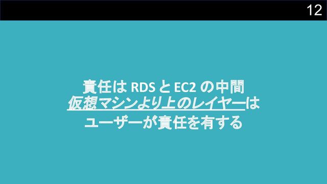 12
責任は RDS と EC2 の中間
仮想マシンより上のレイヤーは
ユーザーが責任を有する
