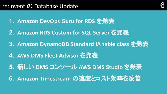 6
re:Invent の Database Update
1. Amazon DevOps Guru for RDS を発表
2. Amazon RDS Custom for SQL Server を発表
3. Amazon DynamoDB Standard IA table class を発表
4. AWS DMS Fleet Advisor を発表
5. 新しい DMS コンソール AWS DMS Studio を発表
6. Amazon Timestream の速度とコスト効率を改善
