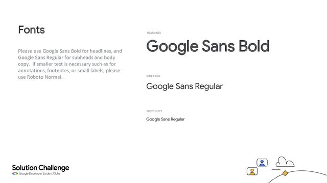 Please use Google Sans Bold for headlines, and
Google Sans Regular for subheads and body
copy. If smaller text is necessary such as for
annotations, footnotes, or small labels, please
use Roboto Normal.
Fonts
Google Sans Bold
HEADLINES
Google Sans Regular
SUBHEADS
Google Sans Regular
BODY COPY
