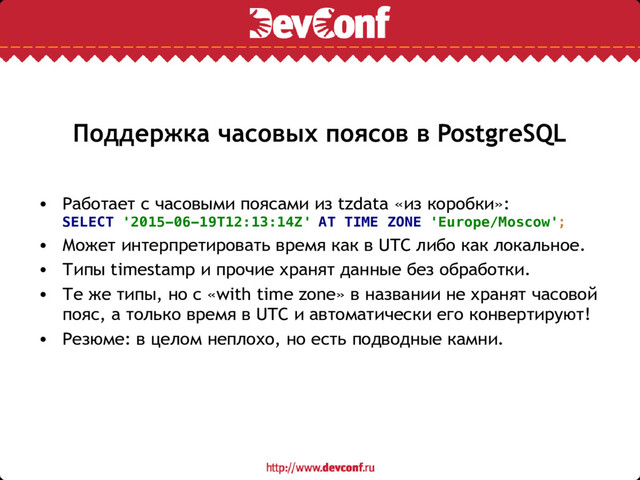 Поддержка часовых поясов в PostgreSQL
• Работает с часовыми поясами из tzdata «из коробки»:
SELECT '2015-06-19T12:13:14Z' AT TIME ZONE 'Europe/Moscow';
• Может интерпретировать время как в UTC либо как локальное.
• Типы timestamp и прочие хранят данные без обработки.
• Те же типы, но с «with time zone» в названии не хранят часовой
пояс, а только время в UTC и автоматически его конвертируют!
• Резюме: в целом неплохо, но есть подводные камни.
