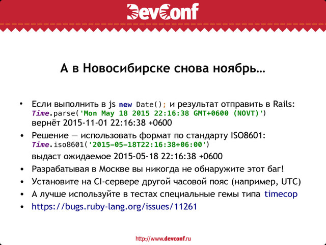 А в Новосибирске снова ноябрь…
• Если выполнить в js new Date(); и результат отправить в Rails:
Time.parse('Mon May 18 2015 22:16:38 GMT+0600 (NOVT)')
вернёт 2015-11-01 22:16:38 +0600
• Решение — использовать формат по стандарту ISO8601:
Time.iso8601('2015-05-18T22:16:38+06:00')
выдаст ожидаемое 2015-05-18 22:16:38 +0600
• Разрабатывая в Москве вы никогда не обнаружите этот баг!
• Установите на CI-сервере другой часовой пояс (например, UTC)
• А лучше используйте в тестах специальные гемы типа timecop
• https://bugs.ruby-lang.org/issues/11261
