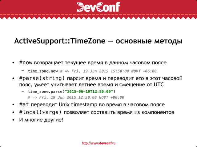 ActiveSupport::TimeZone — основные методы
• #now возвращает текущее время в данном часовом поясе
– time_zone.now # => Fri, 19 Jun 2015 15:50:00 NOVT +06:00
• #parse(string) парсит время и переводит его в этот часовой
пояс, умеет учитывает летнее время и смещение от UTC
– time_zone.parse("2015-06-19T12:50:00")
# => Fri, 19 Jun 2015 12:50:00 NOVT +06:00
• #at переводит Unix timestamp во время в часовом поясе
• #local(*args) позволяет составить время из компонентов
• И многие другие!
