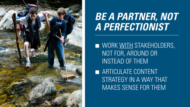 BE A PARTNER, NOT
A PERFECTIONIST
WORK WITH STAKEHOLDERS,
NOT FOR, AROUND OR
INSTEAD OF THEM
ARTICULATE CONTENT
STRATEGY IN A WAY THAT
MAKES SENSE FOR THEM
