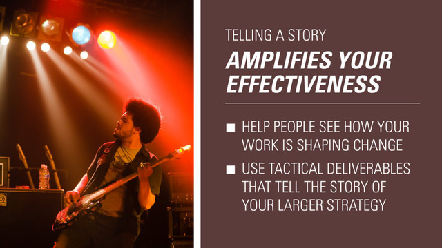 AMPLIFIES YOUR
EFFECTIVENESS
TELLING A STORY
HELP PEOPLE SEE HOW YOUR
WORK IS SHAPING CHANGE
USE TACTICAL DELIVERABLES
THAT TELL THE STORY OF
YOUR LARGER STRATEGY
