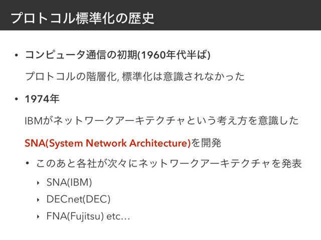 ϓϩτίϧඪ४Խͷྺ࢙
• ίϯϐϡʔλ௨৴ͷॳظ(1960೥୅൒͹) 
ϓϩτίϧͷ֊૚Խ, ඪ४Խ͸ҙࣝ͞Εͳ͔ͬͨ
• 1974೥ 
IBM͕ωοτϫʔΫΞʔΩςΫνϟͱ͍͏ߟ͑ํΛҙࣝͨ͠
SNA(System Network Architecture)Λ։ൃ
• ͜ͷ͋ͱ֤͕ࣾ࣍ʑʹωοτϫʔΫΞʔΩςΫνϟΛൃද
‣ SNA(IBM)
‣ DECnet(DEC)
‣ FNA(Fujitsu) etc…
