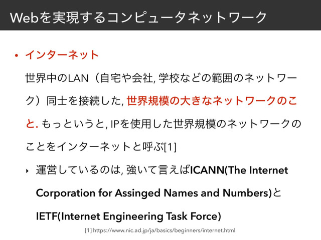 WebΛ࣮ݱ͢ΔίϯϐϡʔλωοτϫʔΫ
• Πϯλʔωοτ 
ੈքதͷLANʢࣗ୐΍ձࣾ, ֶߍͳͲͷൣғͷωοτϫʔ
Ϋʣಉ࢜Λ઀ଓͨ͠, ੈքن໛ͷେ͖ͳωοτϫʔΫͷ͜
ͱ. ΋ͬͱ͍͏ͱ, IPΛ࢖༻ͨ͠ੈքن໛ͷωοτϫʔΫͷ
͜ͱΛΠϯλʔωοτͱݺͿ[1]
‣ ӡӦ͍ͯ͠Δͷ͸, ڧ͍ͯݴ͑͹ICANN(The Internet
Corporation for Assinged Names and Numbers)ͱ
IETF(Internet Engineering Task Force)
[1] https://www.nic.ad.jp/ja/basics/beginners/internet.html
