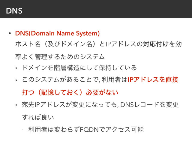 DNS
• DNS(Domain Name System) 
ϗετ໊ʢٴͼυϝΠϯ໊ʣͱIPΞυϨεͷରԠ෇͚Λޮ
཰Α͘؅ཧ͢ΔͨΊͷγεςϜ
‣ υϝΠϯΛ֊૚ߏ଄ʹͯ͠อ͍࣋ͯ͠Δ
‣ ͜ͷγεςϜ͕͋Δ͜ͱͰ, ར༻ऀ͸IPΞυϨεΛ௚઀
ଧͭʢهԱ͓ͯ͘͠ʣඞཁ͕ͳ͍
‣ ѼઌIPΞυϨε͕มߋʹͳͬͯ΋, DNSϨίʔυΛมߋ
͢Ε͹ྑ͍
- ར༻ऀ͸มΘΒͣFQDNͰΞΫηεՄೳ
