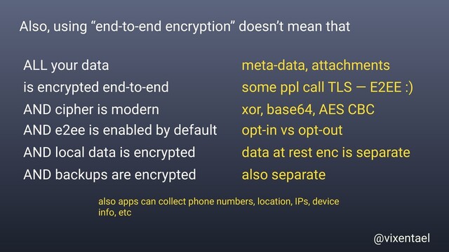 @vixentael
Also, using “end-to-end encryption” doesn’t mean that
ALL your data
is encrypted end-to-end
AND local data is encrypted
AND e2ee is enabled by default
meta-data, attachments
some ppl call TLS — E2EE :)
data at rest enc is separate
opt-in vs opt-out
AND backups are encrypted also separate
also apps can collect phone numbers, location, IPs, device
info, etc
AND cipher is modern xor, base64, AES CBC
