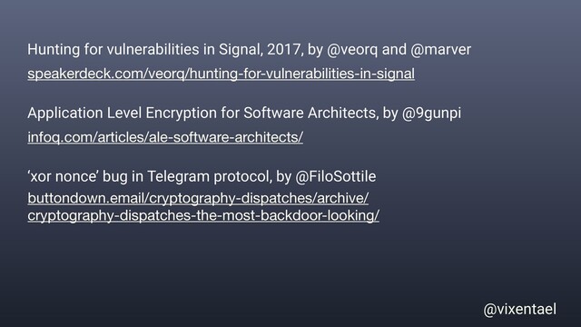 @vixentael
speakerdeck.com/veorq/hunting-for-vulnerabilities-in-signal
Hunting for vulnerabilities in Signal, 2017, by @veorq and @marver
infoq.com/articles/ale-software-architects/
Application Level Encryption for Software Architects, by @9gunpi
buttondown.email/cryptography-dispatches/archive/
cryptography-dispatches-the-most-backdoor-looking/
‘xor nonce’ bug in Telegram protocol, by @FiloSottile
