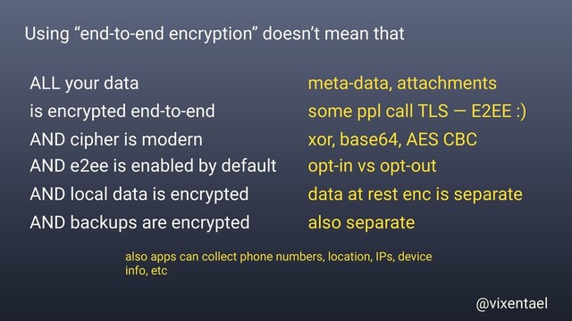 @vixentael
Using “end-to-end encryption” doesn’t mean that
ALL your data
is encrypted end-to-end
AND local data is encrypted
AND e2ee is enabled by default
meta-data, attachments
some ppl call TLS — E2EE :)
data at rest enc is separate
opt-in vs opt-out
AND backups are encrypted also separate
also apps can collect phone numbers, location, IPs, device
info, etc
AND cipher is modern xor, base64, AES CBC
