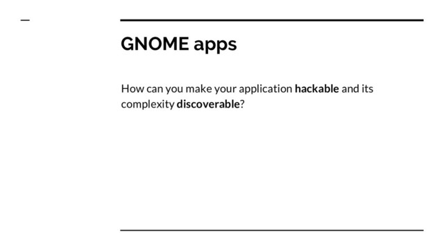 GNOME apps
How can you make your application hackable and its
complexity discoverable?
