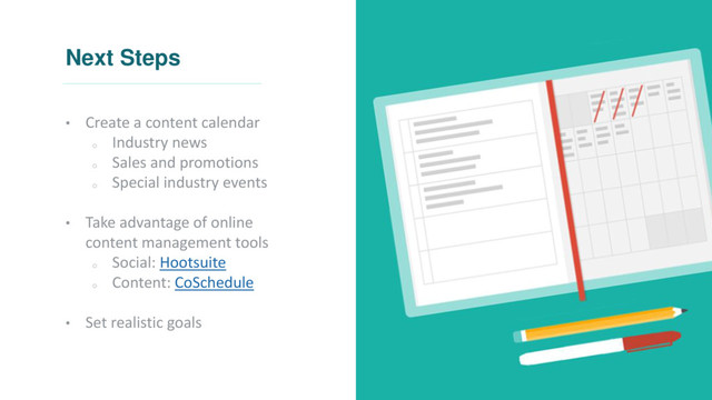 Next Steps
• Create a content calendar
o
Industry news
o
Sales and promotions
o
Special industry events
• Take advantage of online
content management tools
o
Social: Hootsuite
o
Content: CoSchedule
• Set realistic goals
