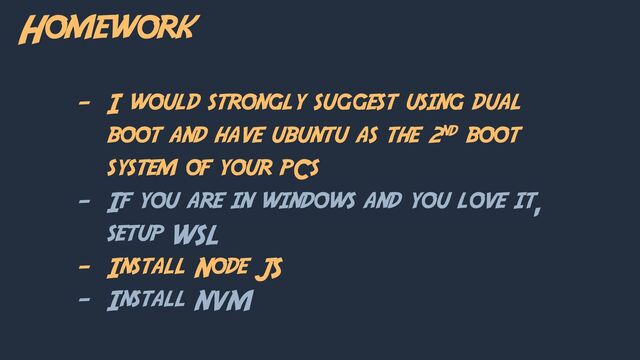 Homework
- I would strongly suggest using dual
boot and have ubuntu as the 2nd boot
system of your pCs
- If you are in windows and you love it,
setup WSL
- Install Node JS
- Install NVM
