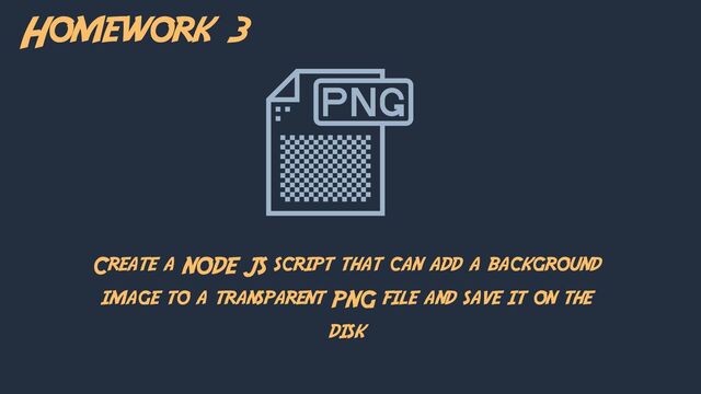 Homework 3
Create a NODE JS script that can add a background
image to a transparent PNG file and save it on the
disk
