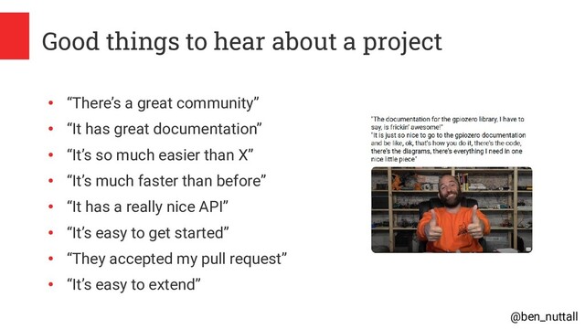 @ben_nuttall
Good things to hear about a project
●
“There’s a great community”
●
“It has great documentation”
●
“It’s so much easier than X”
●
“It’s much faster than before”
●
“It has a really nice API”
●
“It’s easy to get started”
●
“They accepted my pull request”
●
“It’s easy to extend”
