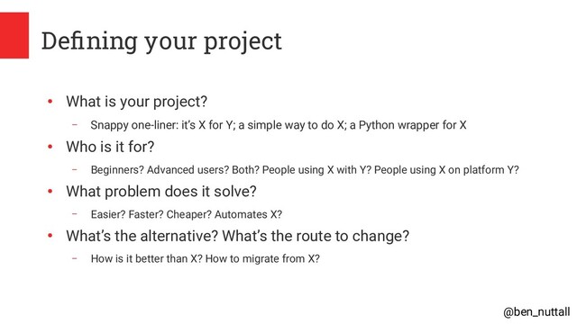 @ben_nuttall
Defining your project
●
What is your project?
– Snappy one-liner: it’s X for Y; a simple way to do X; a Python wrapper for X
●
Who is it for?
– Beginners? Advanced users? Both? People using X with Y? People using X on platform Y?
●
What problem does it solve?
– Easier? Faster? Cheaper? Automates X?
●
What’s the alternative? What’s the route to change?
– How is it better than X? How to migrate from X?
