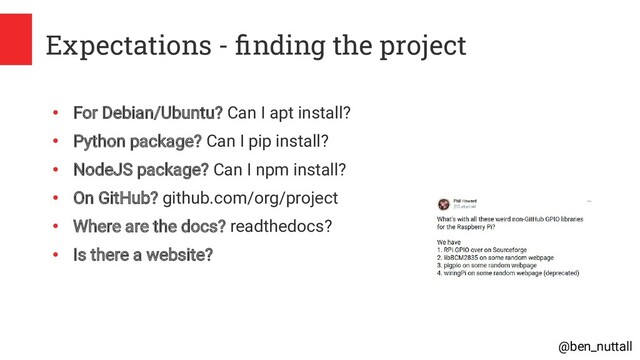 @ben_nuttall
Expectations - finding the project
●
For Debian/Ubuntu? Can I apt install?
●
Python package? Can I pip install?
●
NodeJS package? Can I npm install?
●
On GitHub? github.com/org/project
●
Where are the docs? readthedocs?
●
Is there a website?
