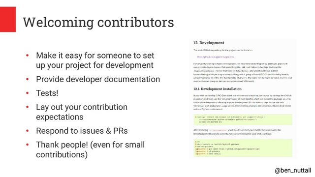 @ben_nuttall
Welcoming contributors
●
Make it easy for someone to set
up your project for development
●
Provide developer documentation
●
Tests!
●
Lay out your contribution
expectations
●
Respond to issues & PRs
●
Thank people! (even for small
contributions)
