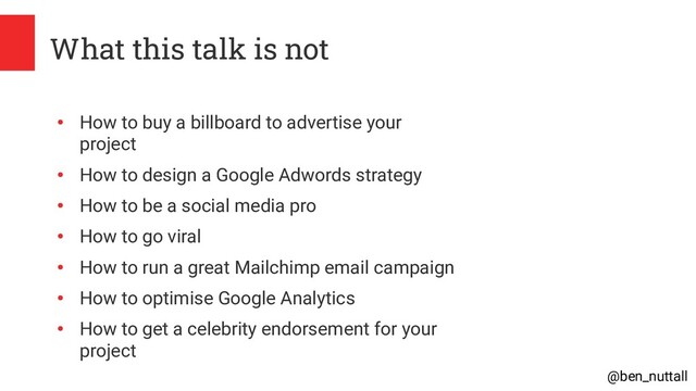 @ben_nuttall
What this talk is not
●
How to buy a billboard to advertise your
project
●
How to design a Google Adwords strategy
●
How to be a social media pro
●
How to go viral
●
How to run a great Mailchimp email campaign
●
How to optimise Google Analytics
●
How to get a celebrity endorsement for your
project
