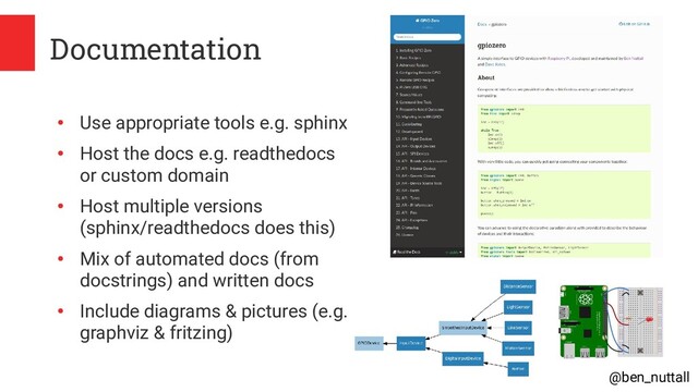 @ben_nuttall
Documentation
●
Use appropriate tools e.g. sphinx
●
Host the docs e.g. readthedocs
or custom domain
●
Host multiple versions
(sphinx/readthedocs does this)
●
Mix of automated docs (from
docstrings) and written docs
●
Include diagrams & pictures (e.g.
graphviz & fritzing)
