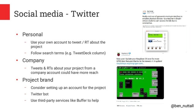 @ben_nuttall
Social media - Twitter
●
Personal
– Use your own account to tweet / RT about the
project
– Follow search terms (e.g. TweetDeck column)
●
Company
– Tweets & RTs about your project from a
company account could have more reach
●
Project brand
– Consider setting up an account for the project
– Twitter bot
– Use third-party services like Buffer to help
