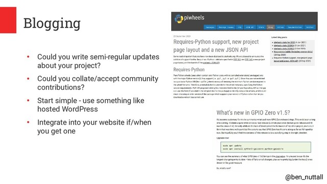 @ben_nuttall
Blogging
●
Could you write semi-regular updates
about your project?
●
Could you collate/accept community
contributions?
●
Start simple - use something like
hosted WordPress
●
Integrate into your website if/when
you get one

