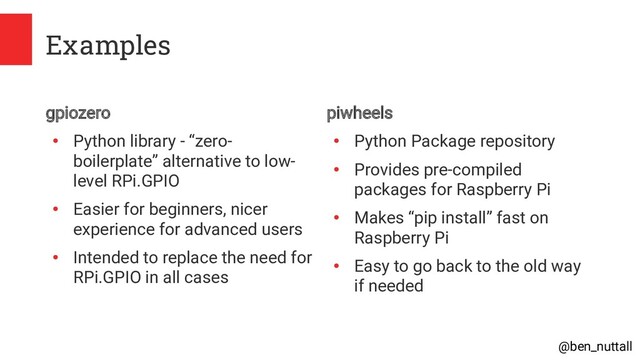 @ben_nuttall
Examples
gpiozero
●
Python library - “zero-
boilerplate” alternative to low-
level RPi.GPIO
●
Easier for beginners, nicer
experience for advanced users
●
Intended to replace the need for
RPi.GPIO in all cases
piwheels
●
Python Package repository
●
Provides pre-compiled
packages for Raspberry Pi
●
Makes “pip install” fast on
Raspberry Pi
●
Easy to go back to the old way
if needed
