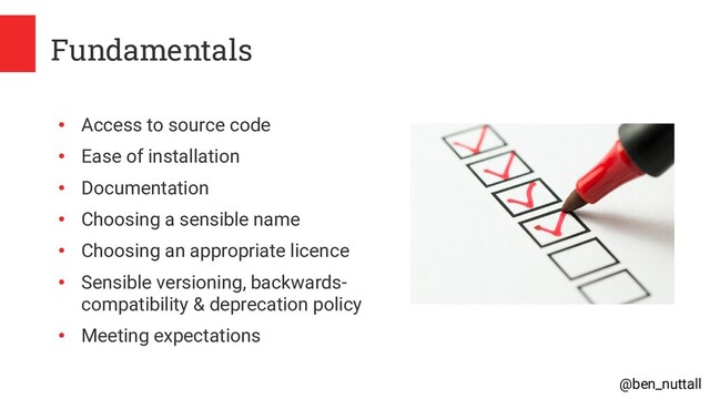 @ben_nuttall
Fundamentals
●
Access to source code
●
Ease of installation
●
Documentation
●
Choosing a sensible name
●
Choosing an appropriate licence
●
Sensible versioning, backwards-
compatibility & deprecation policy
●
Meeting expectations
