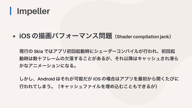Impeller
• iOS ͷඳըύϑΥʔϚϯε໰୊ʢShader compilation jankʣ
 
 
ݱߦͷ Skia Ͱ͸ΞϓϦॳճىಈ࣌ʹγΣʔμʔίϯύΠϧ͕ߦΘΕɺॳճى
ಈ࣌͸਺ेϑϨʔϜͷܽམ͢Δ͜ͱ͕͋Δ͕ɺͦΕҎ߱͸Ωϟογϡ͞Ε׈Β
͔ͳΞχϝʔγϣϯʹͳΔɻ
 
 
͔͠͠ɺAndroid ͸ͦΕ͕Մೳ͕ͩ iOS ͷ৔߹͸ΞϓϦΛ࠷ॳ͔Β։ͨ͘ͼʹ
ߦΘΕͯ͠·͏ɻʢΩϟογϡϑΝΠϧΛຒΊࠐΉ͜ͱ΋Ͱ͖Δ͕ʣ
 
