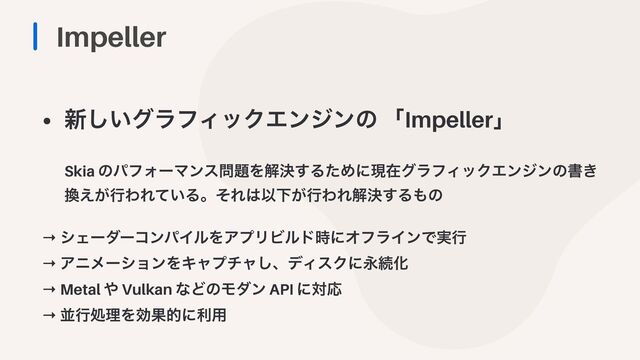 Impeller
• ৽͍͠άϥϑΟοΫΤϯδϯͷ ʮImpellerʯ
 
 
Skia ͷύϑΥʔϚϯε໰୊Λղܾ͢ΔͨΊʹݱࡏάϥϑΟοΫΤϯδϯͷॻ͖
׵͕͑ߦΘΕ͍ͯΔɻͦΕ͸ҎԼ͕ߦΘΕղܾ͢Δ΋ͷ


→ γΣʔμʔίϯύΠϧΛΞϓϦϏϧυ࣌ʹΦϑϥΠϯͰ࣮ߦ


→ ΞχϝʔγϣϯΛΩϟϓνϟ͠ɺσΟεΫʹӬଓԽ


→ Metal ΍ Vulkan ͳͲͷϞμϯ API ʹରԠ


→ ฒߦॲཧΛޮՌతʹར༻
