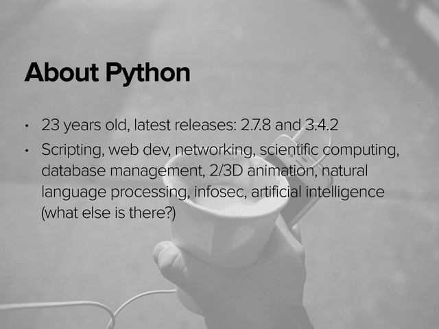 November 3, 2014
About Python
• 23 years old, latest releases: 2.7.8 and 3.4.2
• Scripting, web dev, networking, scientific computing,
database management, 2/3D animation, natural
language processing, infosec, artificial intelligence
(what else is there?)

