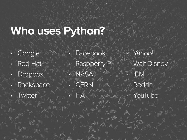November 3, 2014
Who uses Python?
• Google
• Red Hat
• Dropbox
• Rackspace
• Twitter
• Facebook
• Raspberry Pi
• NASA
• CERN
• ITA
• Yahoo!
• Walt Disney
• IBM
• Reddit
• YouTube
