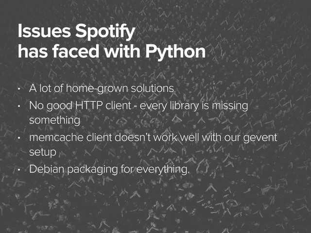 November 3, 2014
Issues Spotify
has faced with Python
• A lot of home-grown solutions
• No good HTTP client - every library is missing
something
• memcache client doesn’t work well with our gevent
setup
• Debian packaging for everything.
