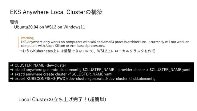 EKS Anywhere Local Clusterの構築
➜ CLUSTER_NAME=dev-cluster
➜ eksctl anywhere generate clusterconfig $CLUSTER_NAME --provider docker > $CLUSTER_NAME.yaml
➜ eksctl anywhere create cluster -f $CLUSTER_NAME.yaml
➜ export KUBECONFIG=${PWD}/dev-cluster/generated/dev-cluster.kind.kubeconfig
Warning
EKS Anywhere only works on computers with x86 and amd64 process architecture. It currently will not work on
computers with Apple Silicon or Arm based processors.
→おうちKubernetes上には構築できないので、WSL2上にローカルクラスタを作成
環境
・Ubuntu20.04 on WSL2 on Windows11
Local Clusterの立ち上げ完了！(超簡単)
