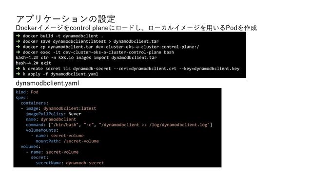 アプリケーションの設定
dynamodbclient.yaml
➜ docker build -t dynamodbclient .
➜ docker save dynamodbclient:latest > dynamodbclient.tar
➜ docker cp dynamodbclient.tar dev-cluster-eks-a-cluster-control-plane:/
➜ docker exec -it dev-cluster-eks-a-cluster-control-plane bash
bash-4.2# ctr -n k8s.io images import dynamodbclient.tar
bash-4.2# exit
➜ k create secret tls dynamodb-secret --cert=dynamodbclient.crt --key=dynamodbclient.key
➜ k apply –f dynamodbclient.yaml
kind: Pod
spec:
containers:
- image: dynamodbclient:latest
imagePullPolicy: Never
name: dynamodbclient
command: ["/bin/bash", "-c", "/dynamodbclient >> /log/dynamodbclient.log"]
volumeMounts:
- name: secret-volume
mountPath: /secret-volume
volumes:
- name: secret-volume
secret:
secretName: dynamodb-secret
Dockerイメージをcontrol planeにロードし、ローカルイメージを用いるPodを作成
