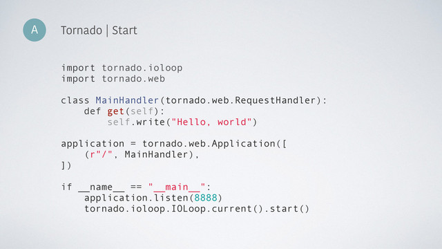 import tornado.ioloop
import tornado.web
class MainHandler(tornado.web.RequestHandler):
def get(self):
self.write("Hello, world")
application = tornado.web.Application([
(r"/", MainHandler),
])
if __name__ == "__main__":
application.listen(8888)
tornado.ioloop.IOLoop.current().start()
A Tornado | Start
