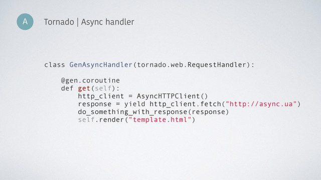 A Tornado | Async handler
class GenAsyncHandler(tornado.web.RequestHandler):
@gen.coroutine
def get(self):
http_client = AsyncHTTPClient()
response = yield http_client.fetch("http://async.ua")
do_something_with_response(response)
self.render("template.html")
