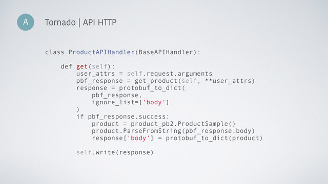 A Tornado | API HTTP
class ProductAPIHandler(BaseAPIHandler):
def get(self):
user_attrs = self.request.arguments
pbf_response = get_product(self, **user_attrs)
response = protobuf_to_dict(
pbf_response,
ignore_list=['body']
)
if pbf_response.success:
product = product_pb2.ProductSample()
product.ParseFromString(pbf_response.body)
response['body'] = protobuf_to_dict(product)
self.write(response)
