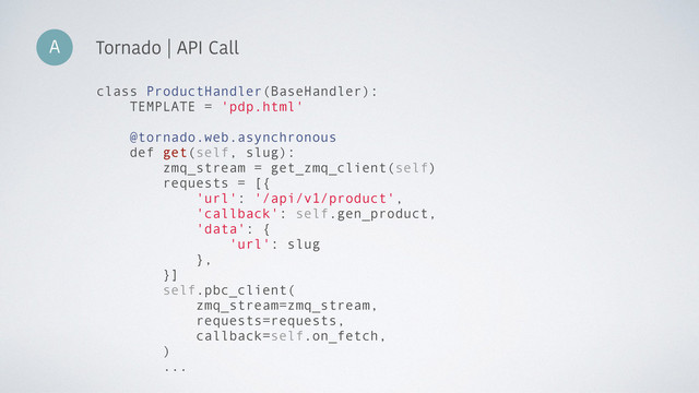 A Tornado | API Call
class ProductHandler(BaseHandler):
TEMPLATE = 'pdp.html'
@tornado.web.asynchronous
def get(self, slug):
zmq_stream = get_zmq_client(self)
requests = [{
'url': '/api/v1/product',
'callback': self.gen_product,
'data': {
'url': slug
},
}]
self.pbc_client(
zmq_stream=zmq_stream,
requests=requests,
callback=self.on_fetch,
)
...
