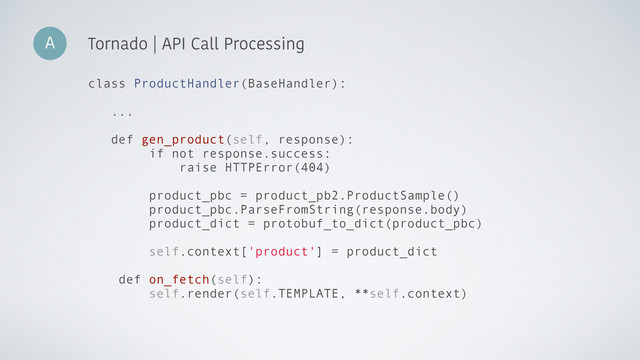 A Tornado | API Call Processing
class ProductHandler(BaseHandler):
...
def gen_product(self, response):
if not response.success:
raise HTTPError(404)
product_pbc = product_pb2.ProductSample()
product_pbc.ParseFromString(response.body)
product_dict = protobuf_to_dict(product_pbc)
self.context['product'] = product_dict
def on_fetch(self):
self.render(self.TEMPLATE, **self.context)
