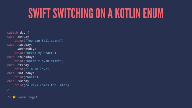SWIFT SWITCHING ON A KOTLIN ENUM
switch day {
case .monday:
print("You can fall apart")
case .tuesday,
.wednesday:
print("Break my heart")
case .thursday:
print("Doesn't even start")
case .friday:
print("I'm in love")
case .saturday:
print("Wait")
case .sunday:
print("Always comes too late")
}
//
!
Seems legit...

