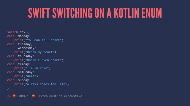 SWIFT SWITCHING ON A KOTLIN ENUM
switch day {
case .monday:
print("You can fall apart")
case .tuesday,
.wednesday:
print("Break my heart")
case .thursday:
print("Doesn't even start")
case .friday:
print("I'm in love")
case .saturday:
print("Wait")
case .sunday:
print("Always comes too late")
}
//
!
ERROR:
!
Switch must be exhaustive
